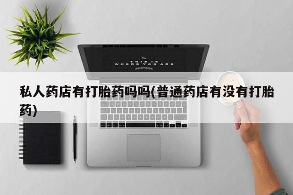 打胎药专卖微信打胎药购买私人微信私人药店有打胎药吗吗(普通药店有没有打胎药)